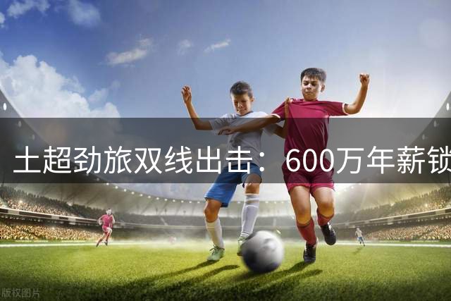 土超劲旅双线出击：600万年薪锁定自由身射手 萨拉赫谈判同步推进