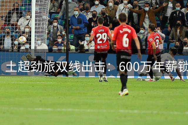 土超劲旅双线出击：600万年薪锁定自由身射手 萨拉赫谈判同步推进